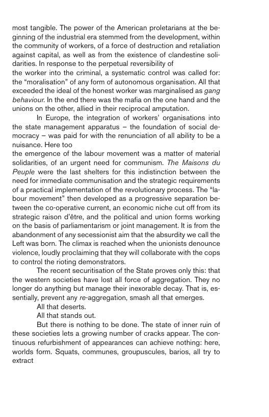 most tangible. The power of the American proletarians at the be- ginning of the industrial era stemmed from the development, within the community of workers, of a force of destruction and retaliation against capital, as well as from the existence of clandestine soli- darities. In response to the perpetual reversibilty of the worker into the criminal, a systematic control was called for: the “moralisation” of any form of autonomous organisation. All that exceeded the ideal of the honest worker was marginalised as gang behaviour. In the end there was the mafia on the one hand and the unions on the other, allied in their reciprocal amputation. In Europe, the integration of workers’ organisations into the state management apparatus — the foundation of social de- mocracy - was paid for with the renunciation of all ability to be a nuisance. Here too the emergence of the labour movement was a matter of material solidarities, of an urgent need for communism. The Maisons du Peuple were the last shelters for this indistinction between the need for immediate communisation and the strategic requirements of a practical implementation of the revolutionary process. The “la- bour movement” then developed as a progressive separation be- tween the co-operative current, an economic niche cut off from its strategic raison d’étre, and the political and union forms working on the basis of parliamentarism or joint management. It is from the ‘abandonment of any secessionist aim that the absurdity we call the Left was bor. The climax s reached when the unionists denounce violence, loudly proclaiming that they will collaborate with the cops. to control the rioting demonstrators. The recent securitisation of the State proves only this: that the western societies have lost all force of aggregation. They no longer do anything but manage their inexorable decay. That is, es- sentially, prevent any re-aggregation, smash all that emerges. All that deserts. Al that stands out. But there is nothing to be done. The state of inner ruin of these societies lets a growing number of cracks appear. The con- tinuous refurbishment of appearances can achieve nothing: here, worlds form. Squats, communes, groupuscules, barios, all try to extract